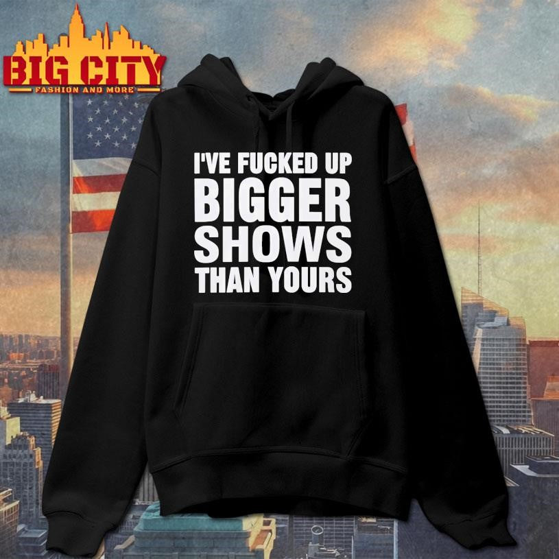 I’ve Fucked Up Bigger Shows Than Yours Shirt